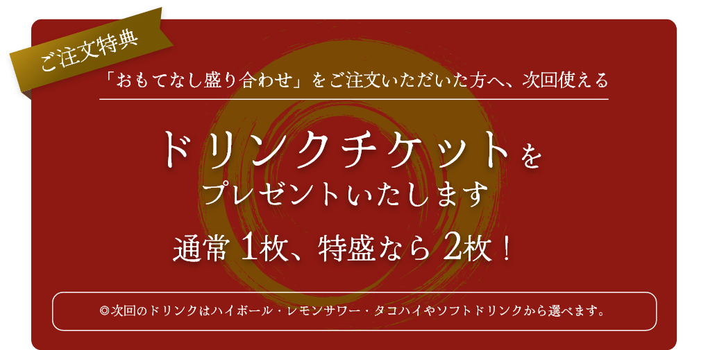 ご注文特典「おもてなし盛り合わせ」をご注文いただいた方へ、次回使えるドリンクチケットをプレゼントいたします。通常1枚、特盛なら2枚！※次回のドリンクはハイボール・レモンサワー・タコハイやドリンクから選べます。